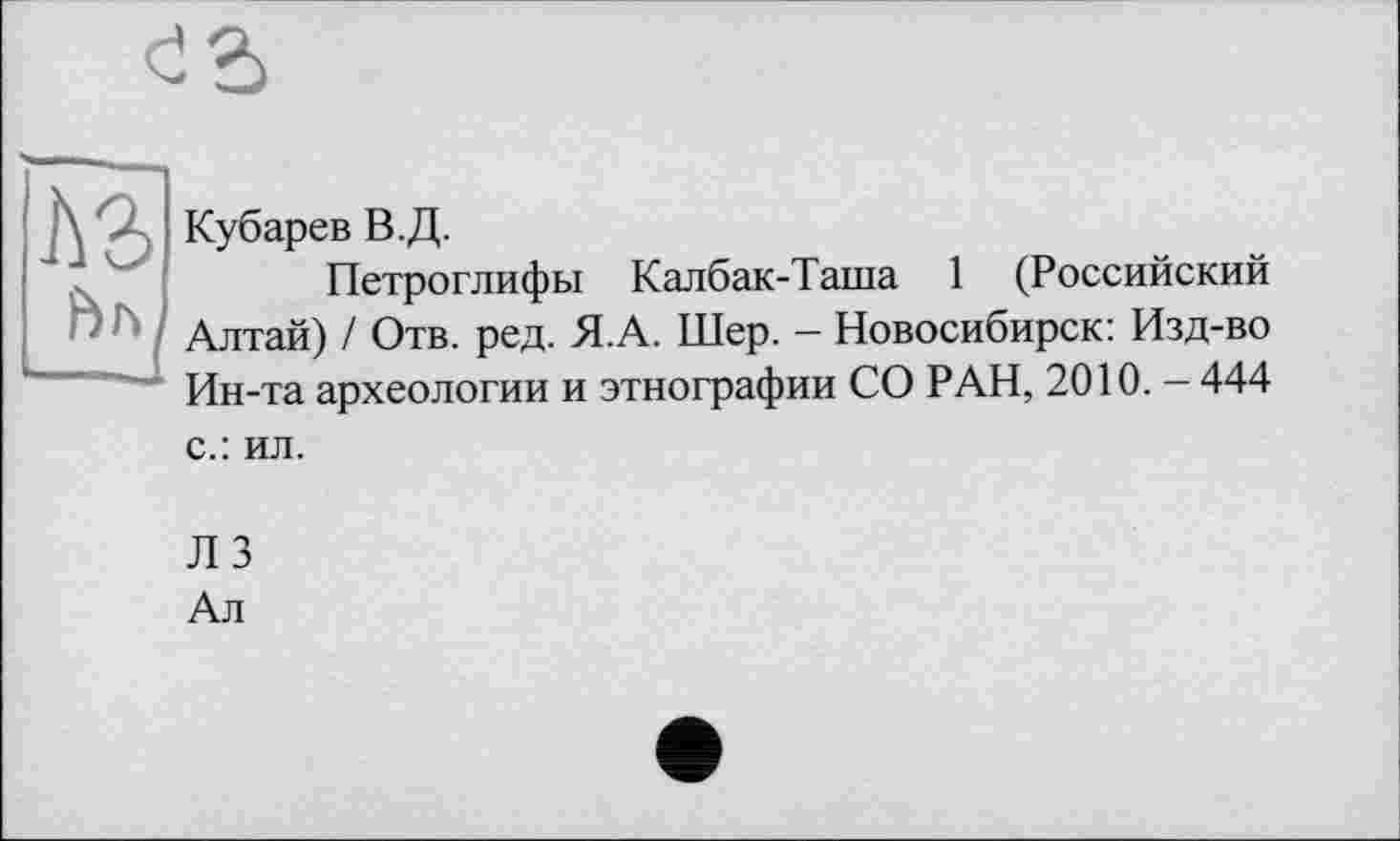 ﻿
Кубарев В.Д.
Петроглифы Калбак-Таша 1 (Российский Алтай) / Отв. ред. Я.А. Шер. - Новосибирск: Изд-во Ин-та археологии и этнографии СО РАН, 2010. — 444 с.: ил.
Л 3
Ал